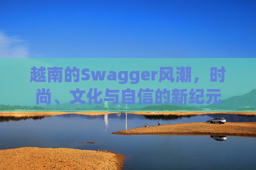 越南的Swagger风潮,时尚、文化与自信的新纪元 越南的Swagger风潮,时尚、文化与自信的新纪元